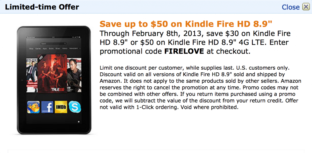 Save up to $50 on Kindle Fire HD 8.9" Through February 8th, 2013, save $30 on Kindle Fire HD 8.9" or $50 on Kindle Fire HD 8.9" 4G LTE. Enter promotional code FIRELOVE at checkout.